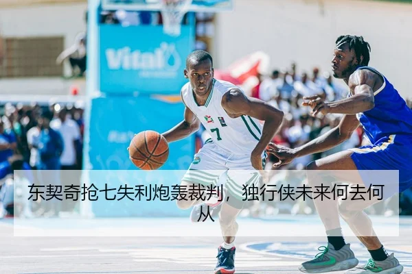 东契奇抢七失利炮轰裁判，独行侠未来何去何从