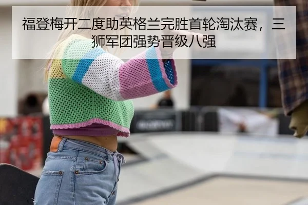 福登梅开二度助英格兰完胜首轮淘汰赛，三狮军团强势晋级八强